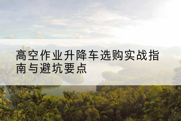 邵阳升降车怎么选-高空作业升降车选购实战指南与避坑要点