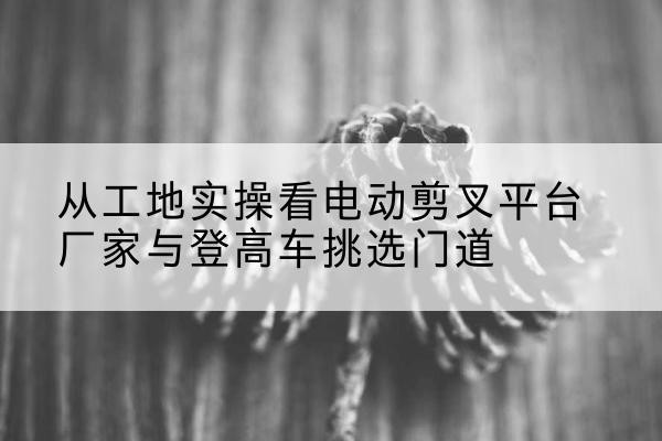 邵阳电动剪叉升降平台厂家-从工地实操看电动剪叉平台厂家与登高车挑选门道