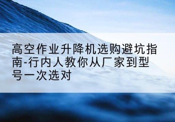 邵阳升降平台厂家-高空作业升降机选购避坑指南-行内人教你从厂家到型号一次选对