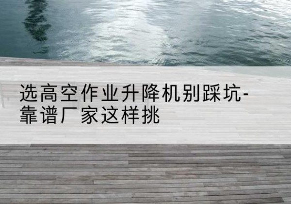 邵阳剪叉式升降机厂家-选高空作业升降机别踩坑-靠谱厂家这样挑