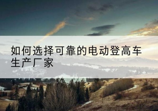 邵阳电动登高车厂家-如何选择可靠的电动登高车生产厂家