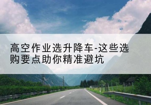 邵阳升降车厂家-高空作业选升降车-这些选购要点助你*避坑