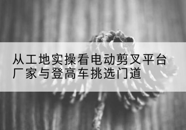 邵阳电动剪叉升降平台厂家-从工地实操看电动剪叉平台厂家与登高车挑选门道